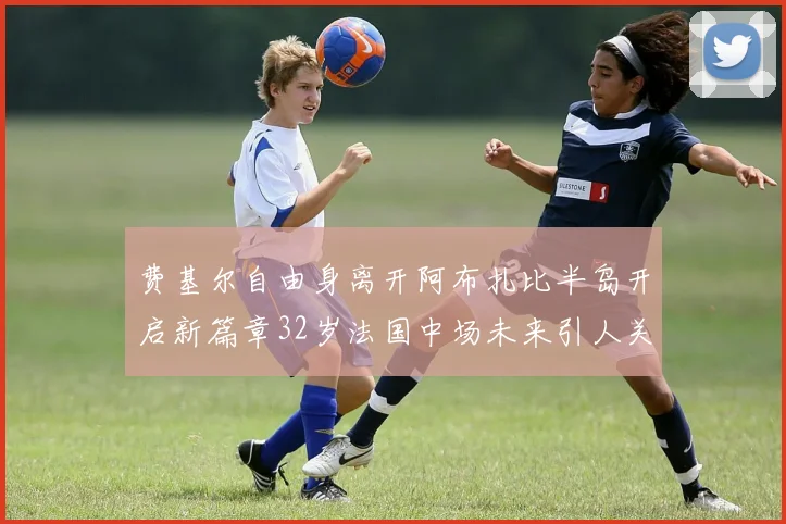 费基尔自由身离开阿布扎比半岛开启新篇章32岁法国中场未来引人关注