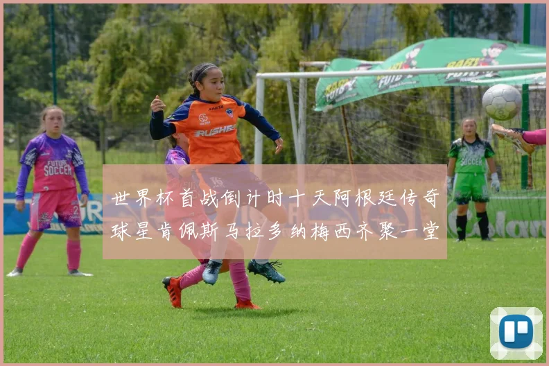 世界杯首战倒计时十天阿根廷传奇球星肯佩斯马拉多纳梅西齐聚一堂预热