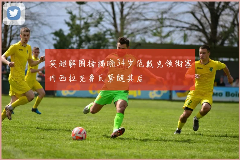 英超解围榜揭晓34岁范戴克领衔塞内西拉克鲁瓦紧随其后