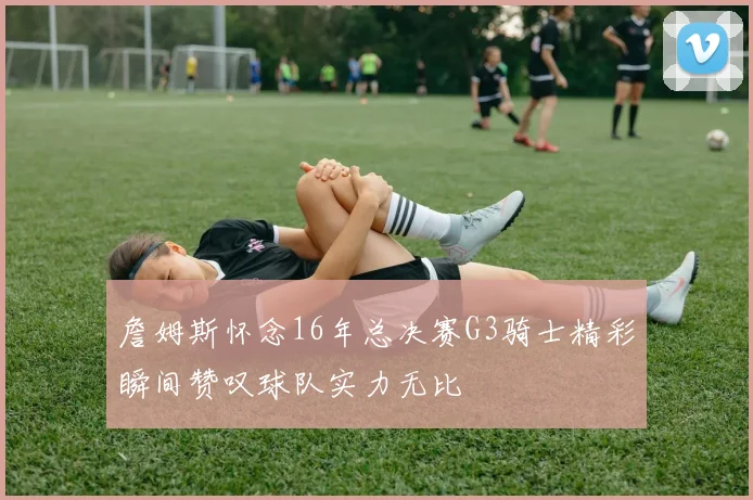 詹姆斯怀念16年总决赛G3骑士精彩瞬间赞叹球队实力无比