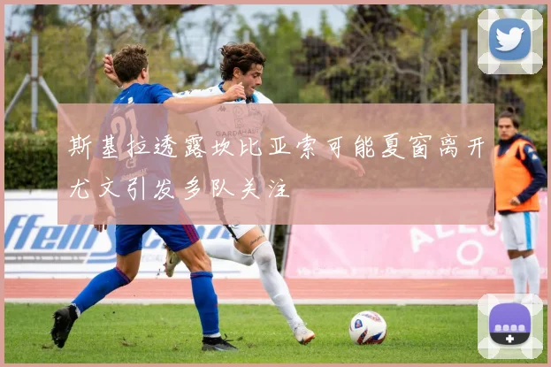 斯基拉透露坎比亚索可能夏窗离开尤文引发多队关注