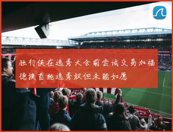 独行侠在选秀大会前尝试交易加福德换首轮选秀权但未能如愿