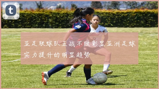 亚足联球队五战不败彰显亚洲足球实力提升的明显趋势
