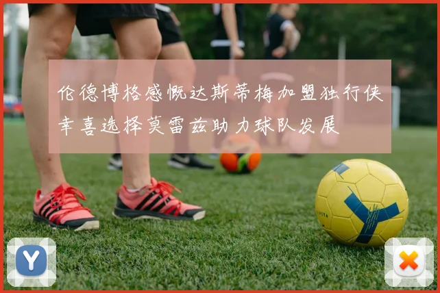 伦德博格感慨达斯蒂梅加盟独行侠幸喜选择莫雷兹助力球队发展
