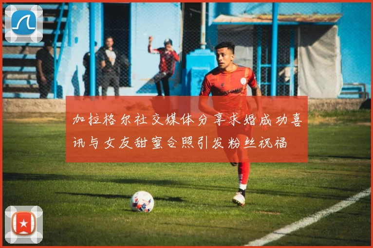加拉格尔社交媒体分享求婚成功喜讯与女友甜蜜合照引发粉丝祝福