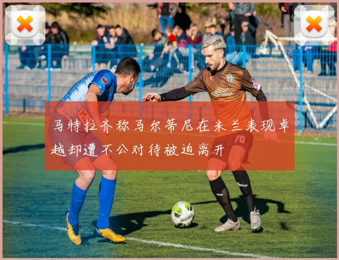 马特拉齐称马尔蒂尼在米兰表现卓越却遭不公对待被迫离开