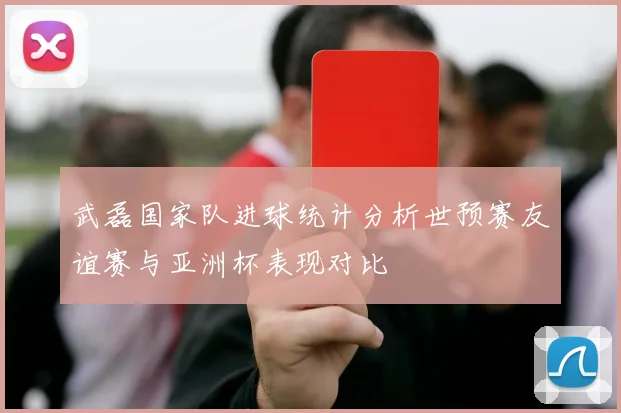 武磊国家队进球统计分析世预赛友谊赛与亚洲杯表现对比
