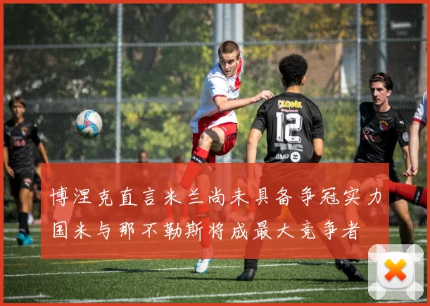 博涅克直言米兰尚未具备争冠实力国米与那不勒斯将成最大竞争者