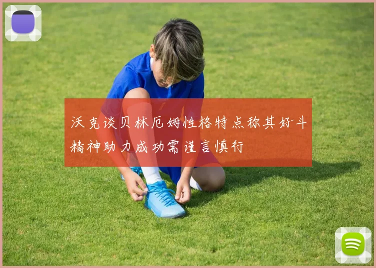 沃克谈贝林厄姆性格特点称其好斗精神助力成功需谨言慎行