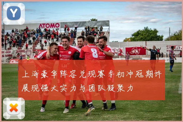 上海豪华阵容兑现赛季初冲冠期许展现强大实力与团队凝聚力