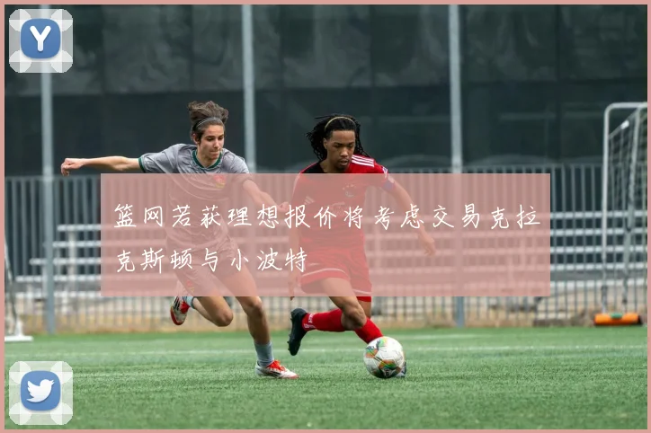篮网若获理想报价将考虑交易克拉克斯顿与小波特