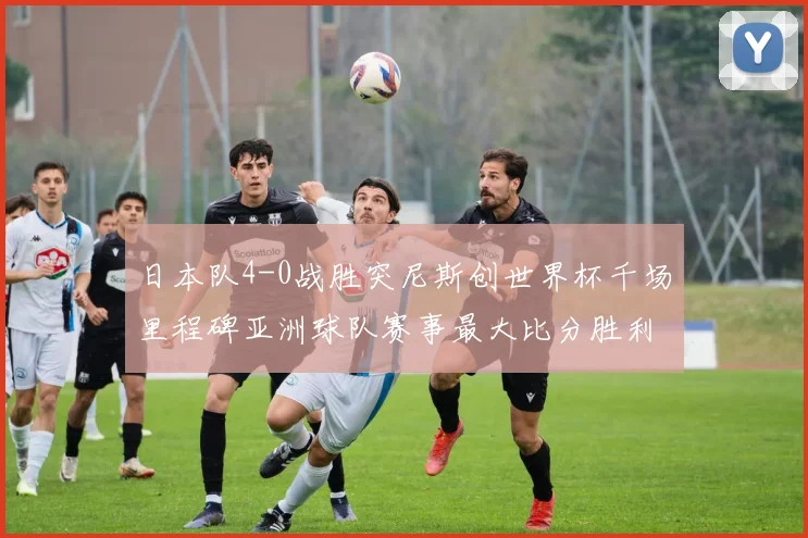 日本队4-0战胜突尼斯创世界杯千场里程碑亚洲球队赛事最大比分胜利