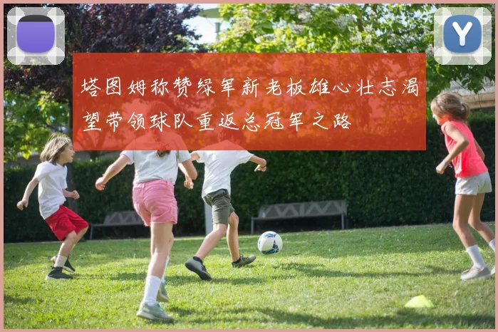 塔图姆称赞绿军新老板雄心壮志渴望带领球队重返总冠军之路