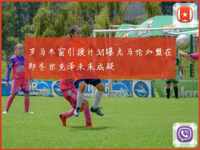 罗马冬窗引援计划曝光马伦加盟在即齐尔克泽未来成疑