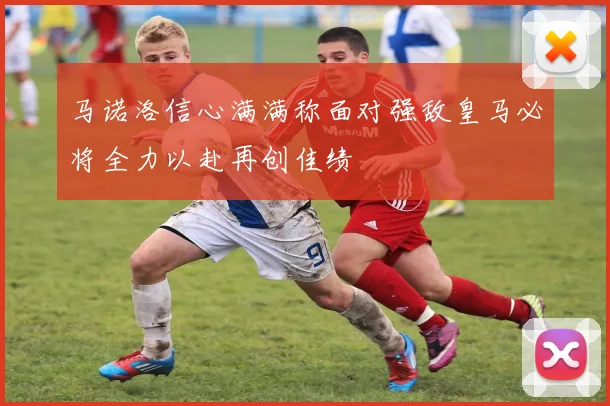 马诺洛信心满满称面对强敌皇马必将全力以赴再创佳绩