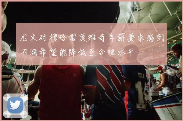尤文对穆哈雷莫维奇年薪要求感到不满希望能降低至合理水平