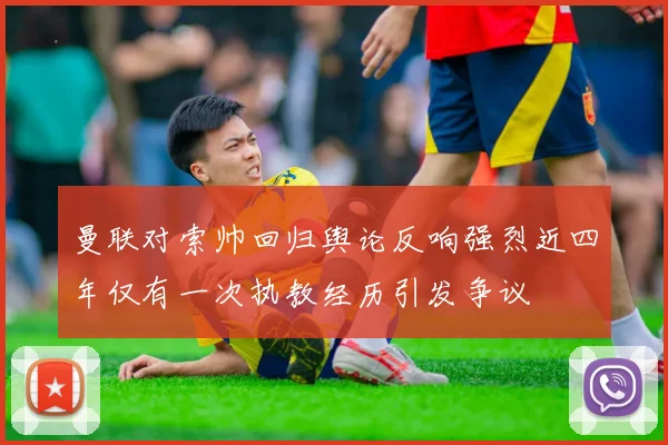 曼联对索帅回归舆论反响强烈近四年仅有一次执教经历引发争议