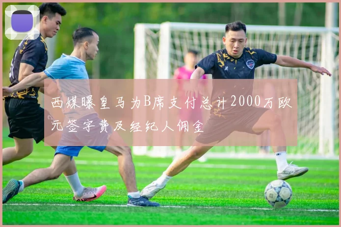 西媒曝皇马为B席支付总计2000万欧元签字费及经纪人佣金
