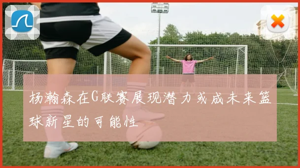 杨瀚森在G联赛展现潜力或成未来篮球新星的可能性