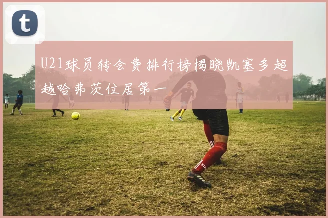 U21球员转会费排行榜揭晓凯塞多超越哈弗茨位居第一