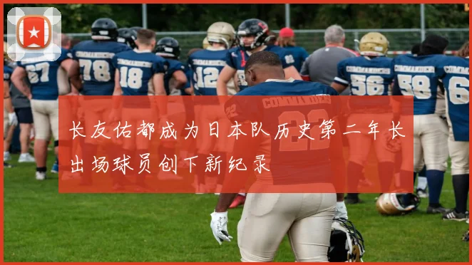 长友佑都成为日本队历史第二年长出场球员创下新纪录