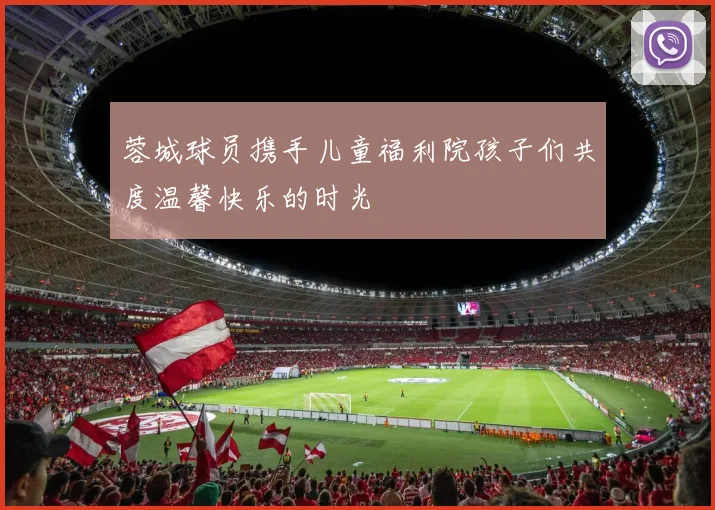 蓉城球员携手儿童福利院孩子们共度温馨快乐的时光